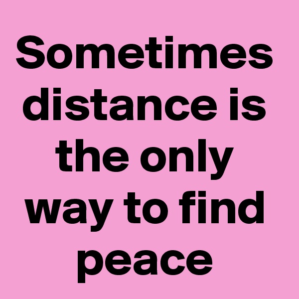 Sometimes distance is the only way to find peace