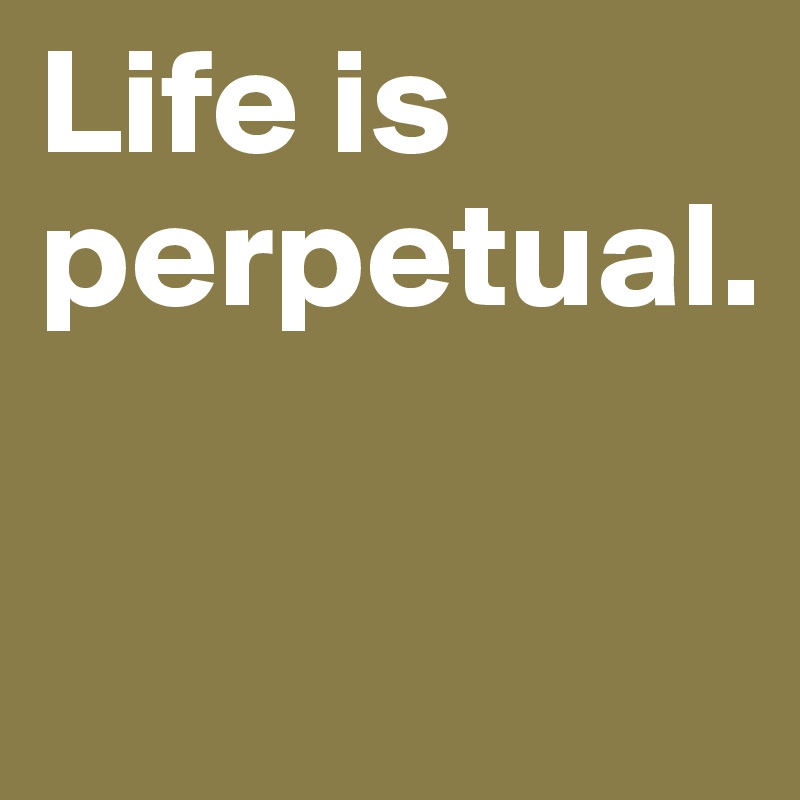 Life is perpetual.

