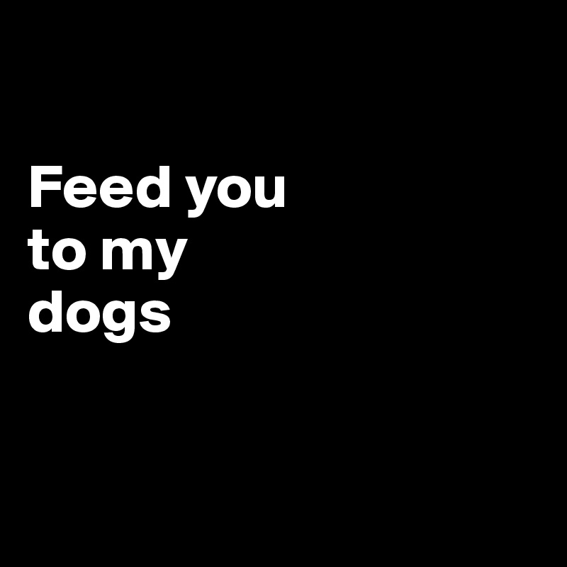 

Feed you 
to my 
dogs


