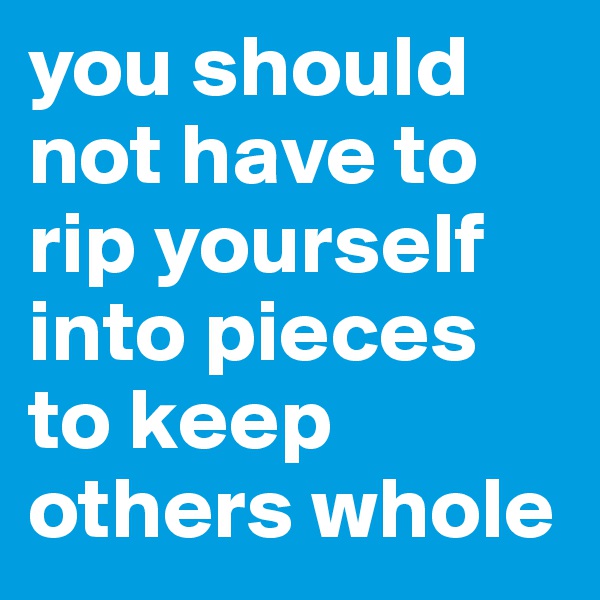 you should not have to rip yourself into pieces to keep others whole