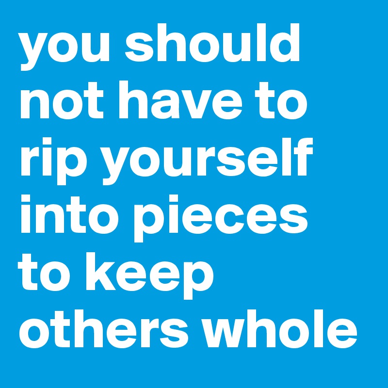 you should not have to rip yourself into pieces to keep others whole
