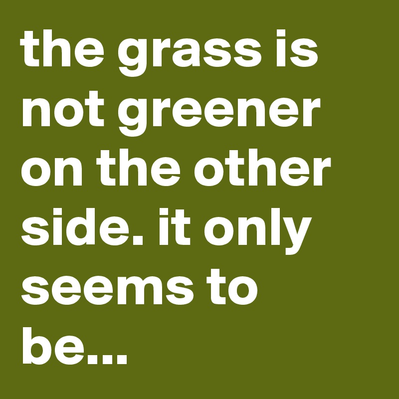 the grass is not greener on the other side. it only seems to be...