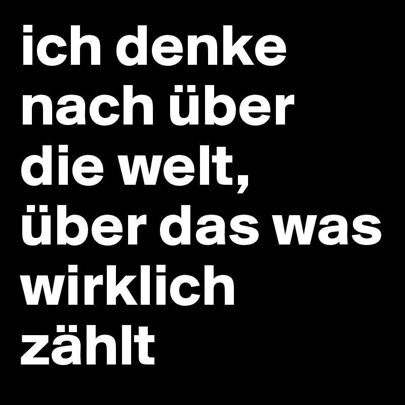 ich denke nach über die welt,
über das was wirklich 
zählt