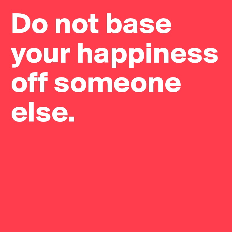 Do Not Base Your Happiness Off Someone Else Post By Jussstiine On Boldomatic