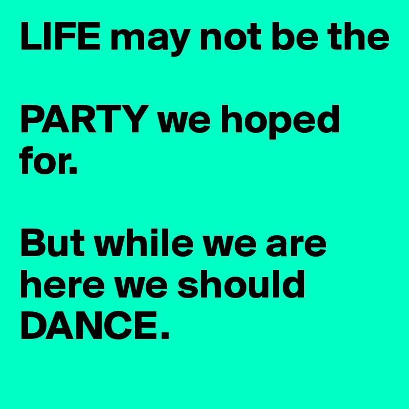 LIFE may not be the

PARTY we hoped for.

But while we are here we should DANCE.