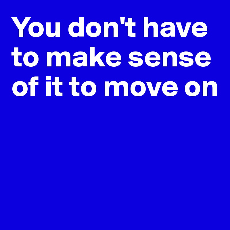 You don't have to make sense of it to move on


