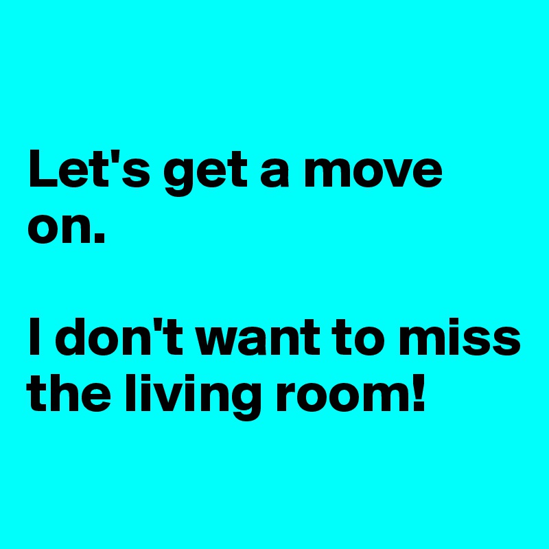 

Let's get a move on. 

I don't want to miss 
the living room!
