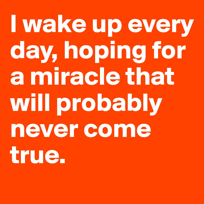 I wake up every day, hoping for a miracle that will probably never come true. 