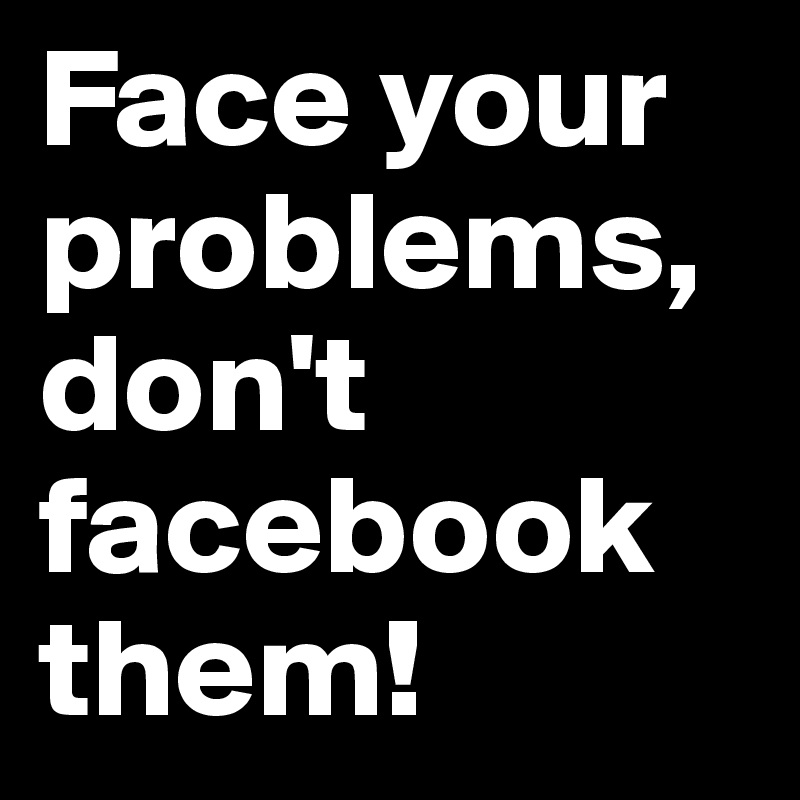 Face your problems, don't facebook them! 