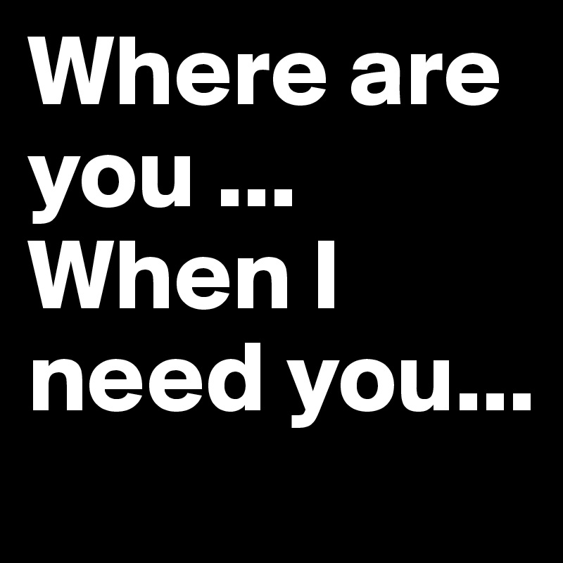 Where are you ... When I need you...