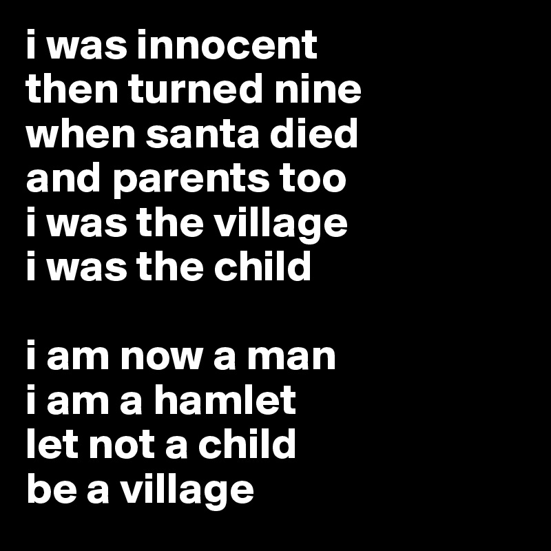 i was innocent
then turned nine
when santa died 
and parents too
i was the village
i was the child

i am now a man
i am a hamlet
let not a child
be a village