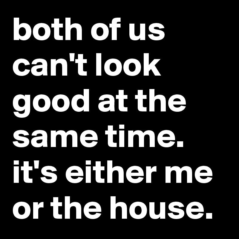 both of us can't look good at the same time. it's either me or the house.