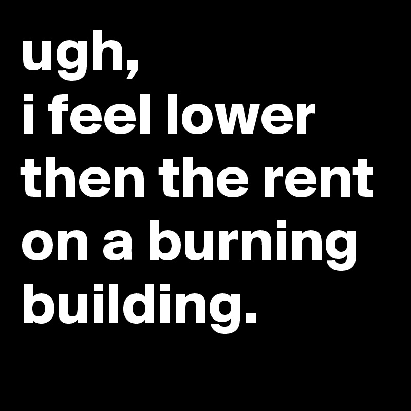 ugh,
i feel lower then the rent on a burning building.