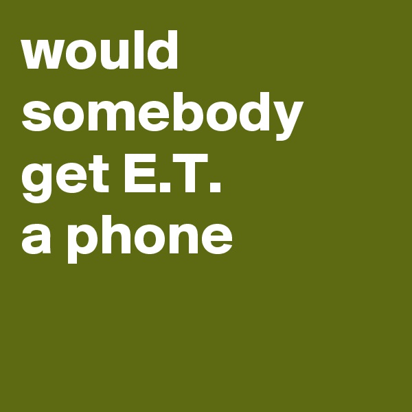 would somebody get E.T. 
a phone

