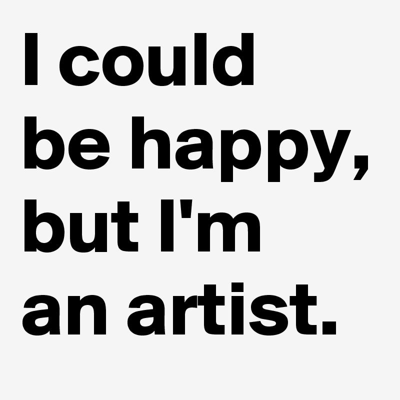 I could be happy, but I'm an artist.