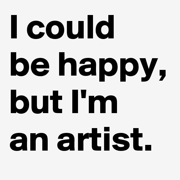 I could be happy, but I'm an artist.