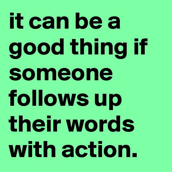 it can be a good thing if someone follows up their words with action.