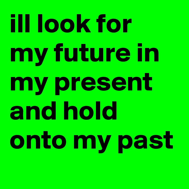 ill look for my future in my present and hold onto my past