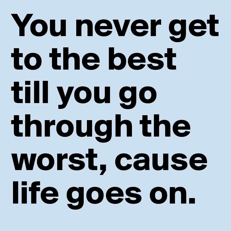 You never get to the best till you go through the worst, cause life goes on.	