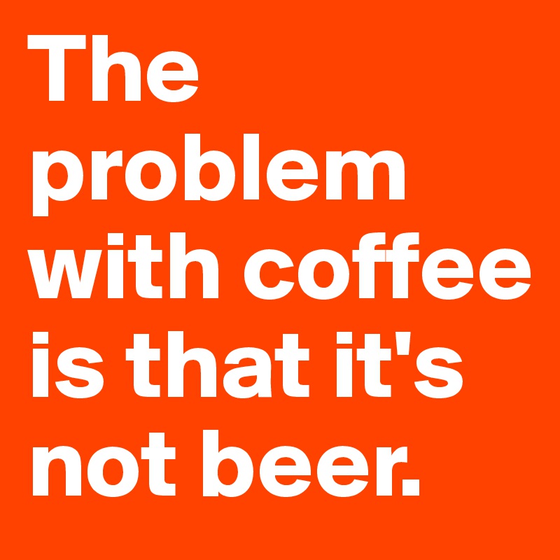 The problem with coffee is that it's not beer.