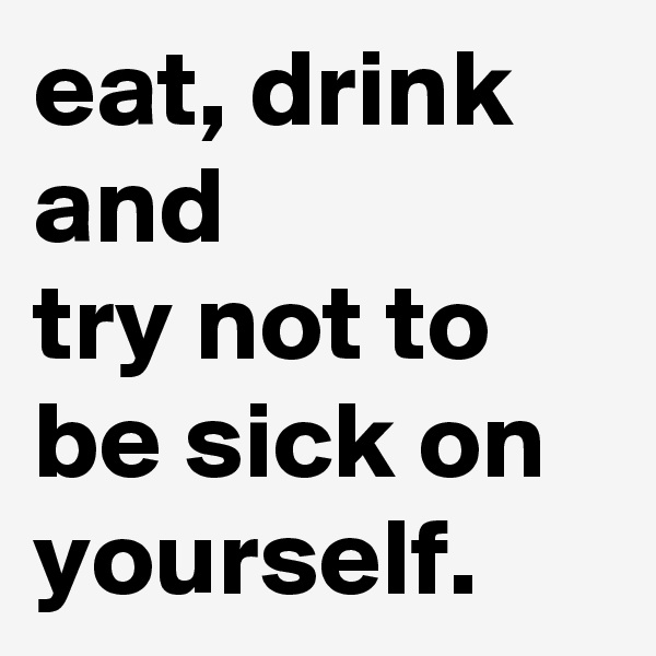 eat, drink and
try not to be sick on yourself. 