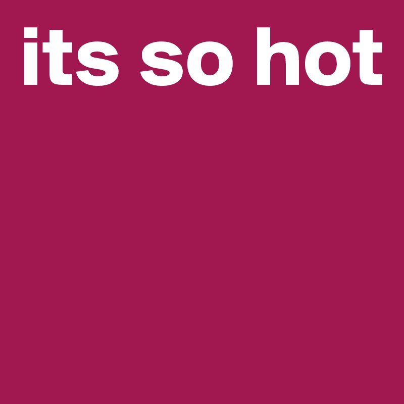 its so hot 


