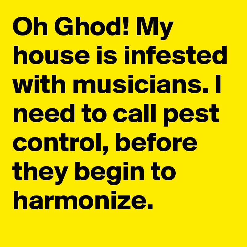 Oh Ghod! My house is infested with musicians. I need to call pest control, before they begin to harmonize.