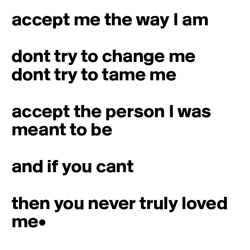 accept me the way I am

dont try to change me 
dont try to tame me 

accept the person I was meant to be 

and if you cant 

then you never truly loved me•