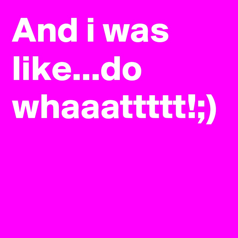 And i was like...do whaaattttt!;)
