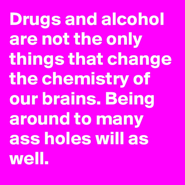Drugs and alcohol are not the only things that change the chemistry of our brains. Being around to many ass holes will as well.