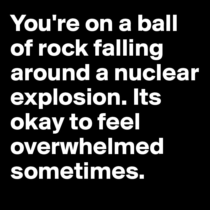You're on a ball of rock falling around a nuclear explosion. Its okay to feel overwhelmed sometimes.