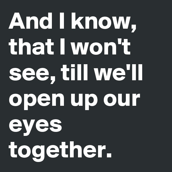 And I know, that I won't see, till we'll open up our eyes together.