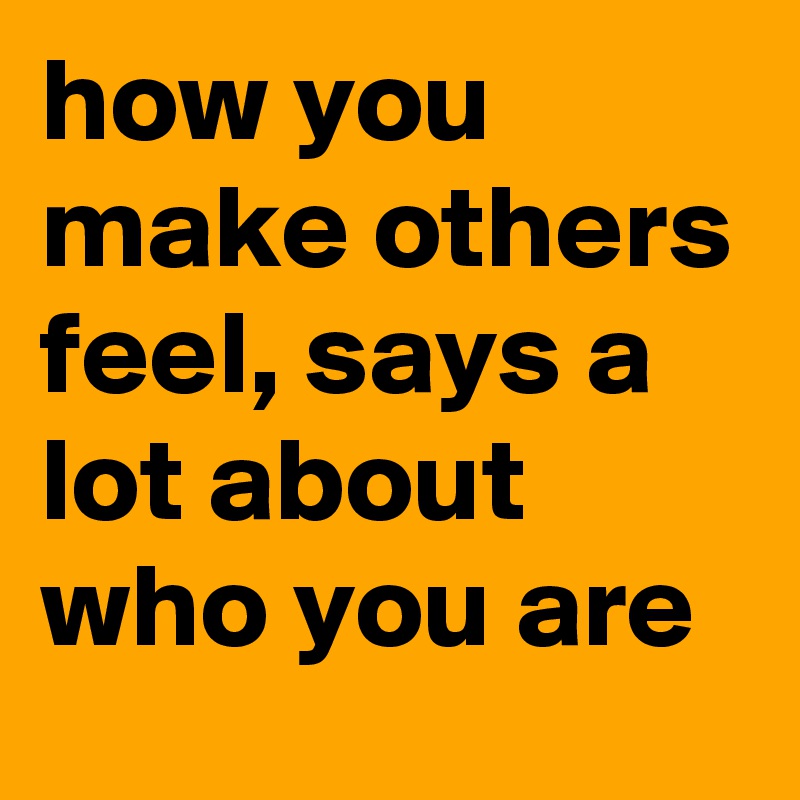 how you make others feel, says a lot about who you are