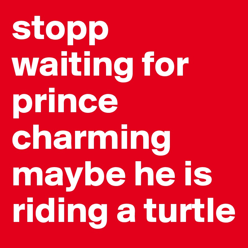 stopp waiting for prince charming maybe he is riding a turtle 