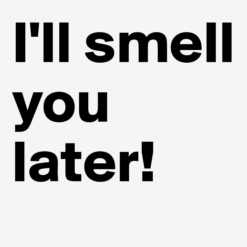 I'll smell you later!
