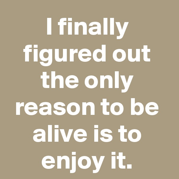 I finally figured out the only reason to be alive is to enjoy it.