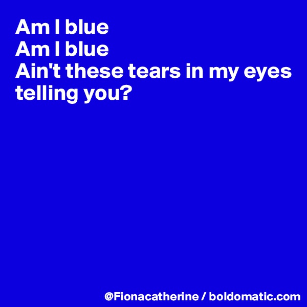 Am I blue
Am I blue
Ain't these tears in my eyes
telling you? 







