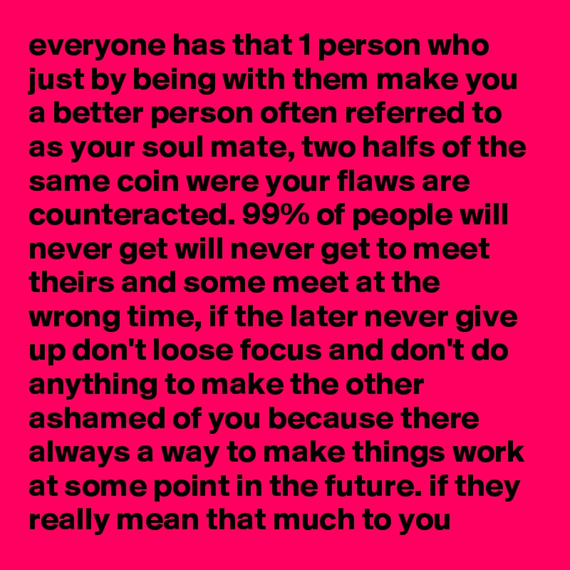 everyone has that 1 person who just by being with them make you a better person often referred to as your soul mate, two halfs of the same coin were your flaws are counteracted. 99% of people will never get will never get to meet theirs and some meet at the wrong time, if the later never give up don't loose focus and don't do anything to make the other ashamed of you because there always a way to make things work at some point in the future. if they really mean that much to you