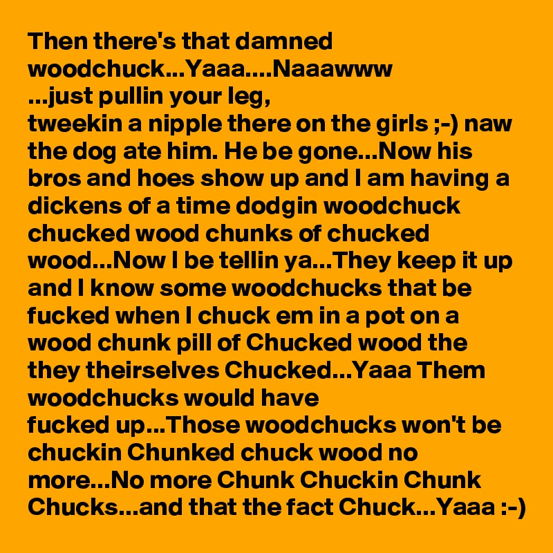 Then there's that damned woodchuck...Yaaa....Naaawww
...just pullin your leg, 
tweekin a nipple there on the girls ;-) naw the dog ate him. He be gone...Now his bros and hoes show up and I am having a dickens of a time dodgin woodchuck chucked wood chunks of chucked wood...Now I be tellin ya...They keep it up and I know some woodchucks that be fucked when I chuck em in a pot on a wood chunk pill of Chucked wood the they theirselves Chucked...Yaaa Them woodchucks would have 
fucked up...Those woodchucks won't be chuckin Chunked chuck wood no more...No more Chunk Chuckin Chunk Chucks...and that the fact Chuck...Yaaa :-)