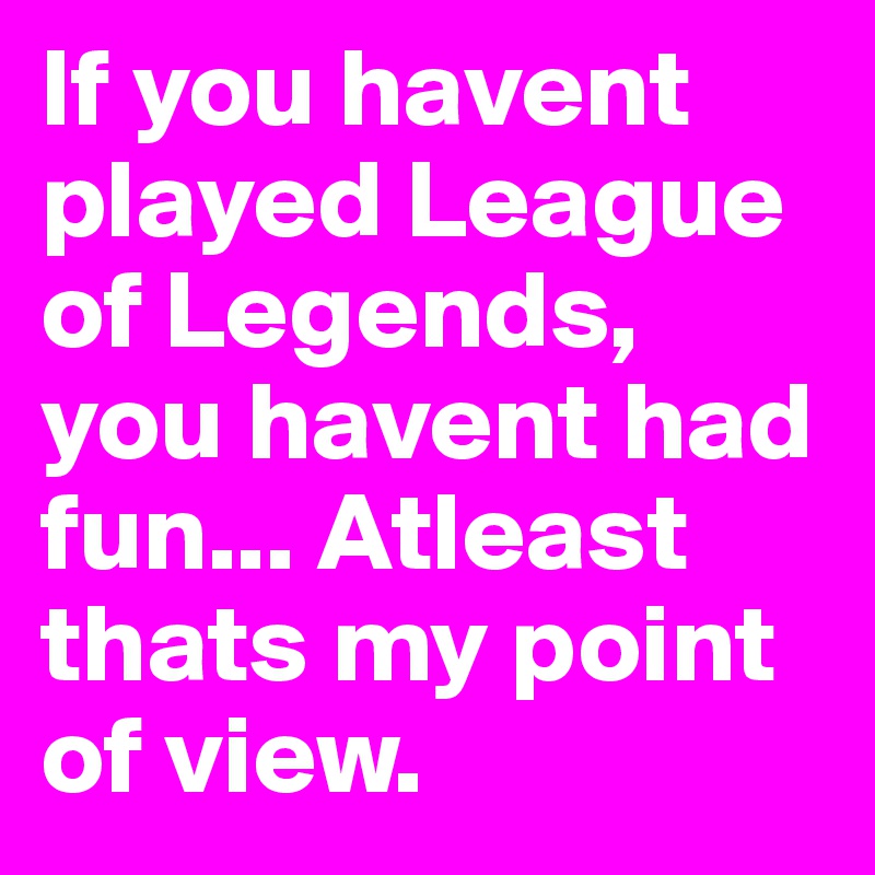 If you havent played League of Legends, you havent had fun... Atleast thats my point of view.
