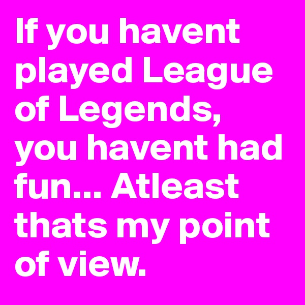 If you havent played League of Legends, you havent had fun... Atleast thats my point of view.
