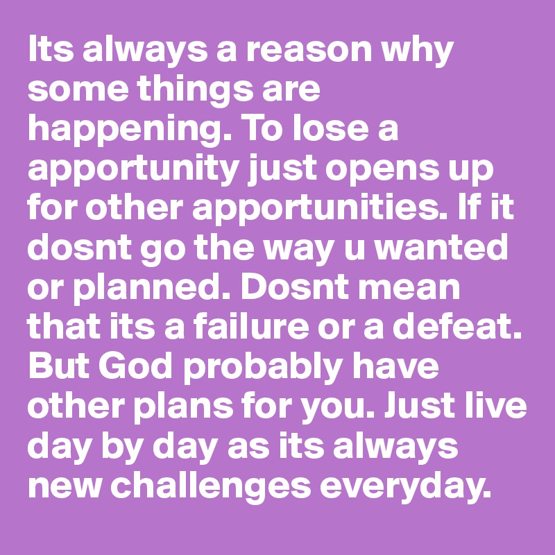 Its always a reason why some things are happening. To lose a apportunity just opens up for other apportunities. If it dosnt go the way u wanted or planned. Dosnt mean that its a failure or a defeat. But God probably have other plans for you. Just live day by day as its always new challenges everyday. 