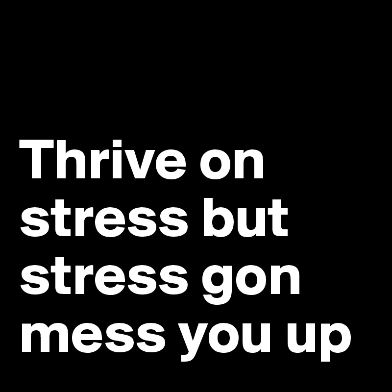 

Thrive on stress but stress gon mess you up