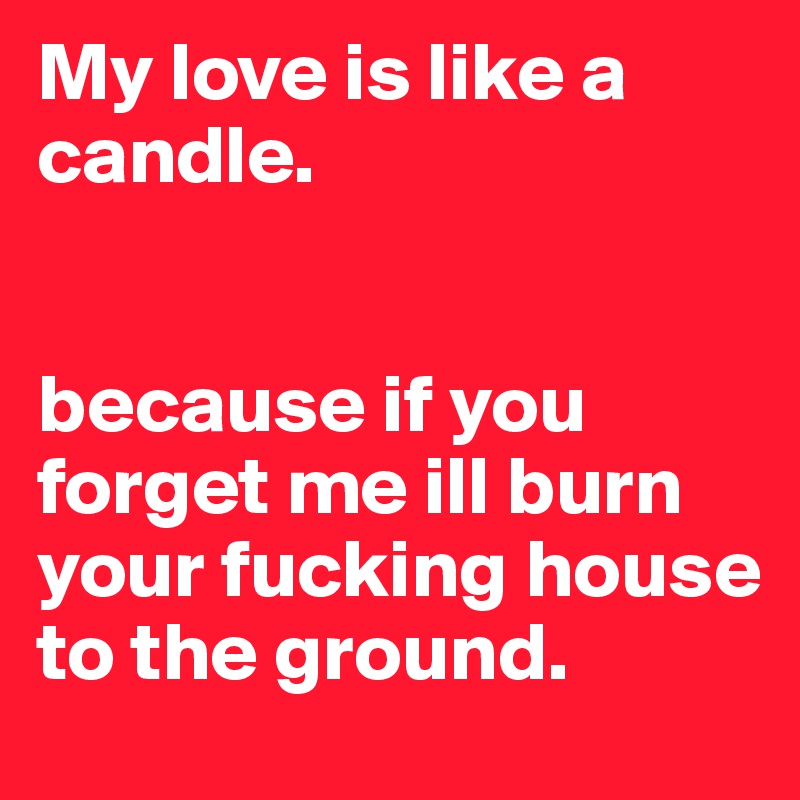 My love is like a candle. 


because if you forget me ill burn your fucking house to the ground. 