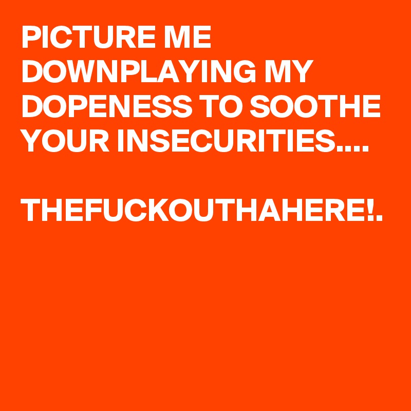 PICTURE ME DOWNPLAYING MY DOPENESS TO SOOTHE YOUR INSECURITIES....

THEFUCKOUTHAHERE!.