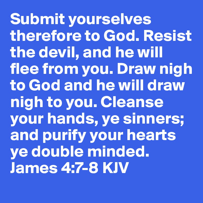 Submit yourselves therefore to God. Resist the devil, and he will flee from you. Draw nigh to God and he will draw nigh to you. Cleanse your hands, ye sinners; and purify your hearts ye double minded. James 4:7-8 KJV