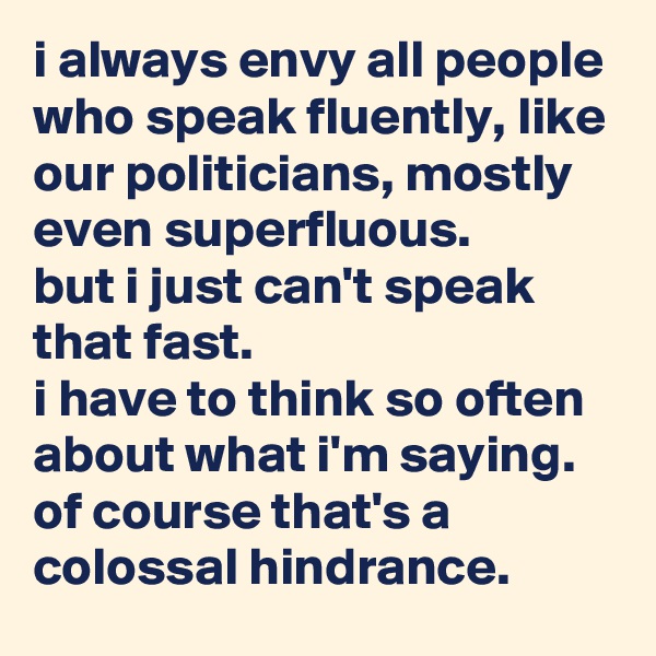 i always envy all people who speak fluently, like our politicians, mostly even superfluous.
but i just can't speak that fast.
i have to think so often about what i'm saying.
of course that's a colossal hindrance.