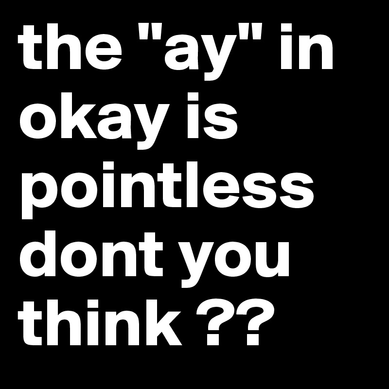 the "ay" in okay is pointless dont you think ??