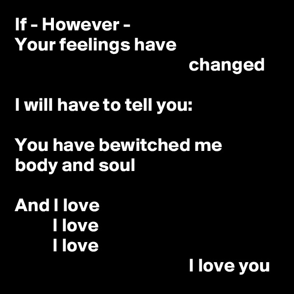 If - However -
Your feelings have
                                              changed

I will have to tell you:

You have bewitched me
body and soul

And I love
          I love
          I love
                                              I love you
