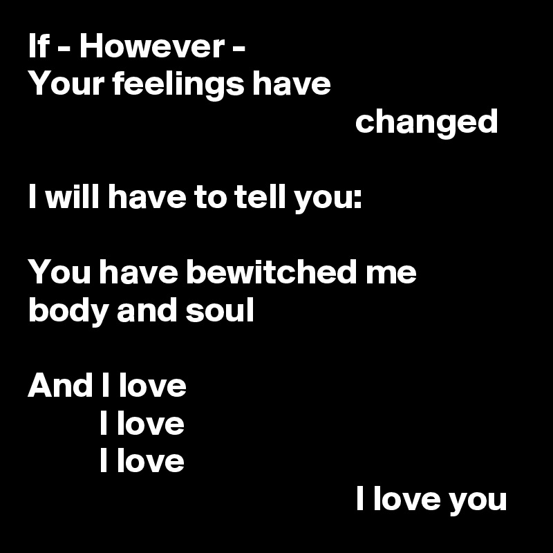If - However -
Your feelings have
                                              changed

I will have to tell you:

You have bewitched me
body and soul

And I love
          I love
          I love
                                              I love you